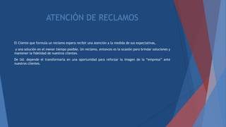 ATENCIÓN DE RECLAMOS
El Cliente que formula un reclamo espera recibir una atención a la medida de sus expectativas,
y una solución en el menor tiempo posible. Un reclamo, entonces es la ocasión para brindar soluciones y
mantener la fidelidad de nuestros clientes.
De Ud. depende el transformarla en una oportunidad para reforzar la imagen de la “empresa” ante
nuestros clientes.
 