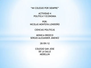 “MI COLEGIO POR SIEMPRE”

      ACTIVIDAD 4
  POLITICA Y ECONOMIA

          POR:
NICOLAS MONTOYA LONDOÑO

   CIENCIAS POLITICAS

     MONICA OROZCO
SERGIO ALEXANDER JIMENEZ

        28/09/12

    COLEGIO SAN JOSE
      DE LA SALLE
       MEDELLIN
 