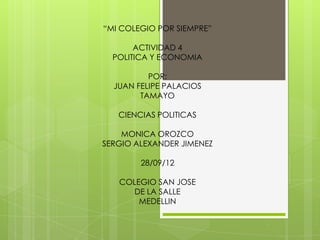“MI COLEGIO POR SIEMPRE”

       ACTIVIDAD 4
  POLITICA Y ECONOMIA

          POR:
  JUAN FELIPE PALACIOS
        TAMAYO

   CIENCIAS POLITICAS

    MONICA OROZCO
SERGIO ALEXANDER JIMENEZ

        28/09/12

   COLEGIO SAN JOSE
      DE LA SALLE
       MEDELLIN
 
