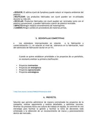 REDUCIR: El aditivo d2w® de Symphony puede reducir el impacto ambiental del
plástico.
 REUTILIZAR: Los productos fabricados con d2w® pueden ser re-utilizados
durante su vida útil.
 RECICLAR: Productos fabricados con d2w® pueden ser reciclados junto con el
plástico convencional, y pueden fabricarse a partir de plástico reciclado.
 IMPACTO:Ningún impacto enrendimiento de materiaprima.
 CAMBIOS:Ningún cambio en proveedores de materias primas.




                                5. DESVENTAJAS COMPETITIVAS

       Los estándares internacionales en relación         a la fabricación y
comercialización (1), en relación al nivel de tolerancia en la fabricación, hace
del sobrecosto de fabricación oscilar en un 4 %.



        Cuando se quiere establecer prioridades a los proyectos de un portafolio,
        es necesario analizar su primera clasificación:


       Proyectos inminentes
       Proyectos de emergencia
       Proyectos operacionales
       Proyectos estratégicos




1.http://www.docstoc.com/docs/78482237/Presentacion-d2w#



                                            6. PROYECTO.

Solución que permita administrar de manera centralizada los proyectos de la
compañía, realizar seguimiento y análisis detallados, y optimizar recursos.
Orientar los procesos hacia una cultura de trabajo en equipo, se convirtió en una
estrategia para facilitar la gestión y facilitar la toma de decisiones todo
enfatizado a la obtención de un reconocimiento de marca y posicionamiento
dentro del mercado..
 