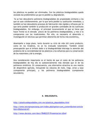 los plásticos no pueden ser eliminados. Con los plásticos biodegradables queda
anulada esa problemática ya que es posible su degradación.

 Ya se han descubierto polímeros biodegradables de propiedades similares a los
que se usan cotidianamente, por lo que sería posible su sustitución inmediata, y
también se han descubierto procesos de fabricación más rápidos y eficaces por lo
que sería posible también la producción en grandes cantidades de los sustitutos
biodegradables. Sin embargo, el principal inconveniente al que se tiene que
hacer frente es el elevado precio de los polímeros biodegradables, y más si lo
comparamos con los tradicionales. Por ello, es necesario el desarrollo e
investigación en técnicas que permitan obtenerlos de forma más económica.

En vista que el desarrollo de los plásticos biodegradables es relativamente reciente, su
desempeño a largo plazo, tanto durante su ciclo de vida útil como producto,
como en los tiraderos, no se ha evaluado totalmente. También existe
preocupación que el énfasis dado a la biodegrabilidad distraiga la atención del
problema de la reciclabilidad de los plásticos y los esfuerzos para la conservación
de los materiales y de la energía.


Una consideración importante es el hecho de que el costo de los polímeros
biodegradables de hoy día es substancialmente más elevado que el de los
polímeros sintéticos. En consecuencia, una alternativa atractiva es una mezcla
de desperdicio agrícola, incluyendo las cáscaras de maíz, trigo, arroz y soya
(componente principal), y los polímeros biodegradables (componente
secundario).




                                   8. BIBLIOGRAFIA.


http://plasticosdegradables.com.mx/plasticos_degradables.html

http://www.tecniproyectosrg.com/index.php?option=com_content&view=article
&id=43&Itemid=67.

http://www.docstoc.com/docs/78482237/Presentacion-d2w#
 