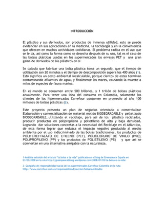 INTRODUCCIÓN


El plástico y sus derivados, son productos de inmensa utilidad, esto se puede
evidenciar en sus aplicaciones en la medicina, la tecnología y en la conveniencia
que ofrecen en muchas actividades cotidianas. El problema radica en el uso que
se le da, así como la forma como se desecha después de su uso, tal es el caso de
las bolsas plásticas usadas en los supermercados los envases PET y una gran
gama de derivados de los plásticos en si.

Se calcula que fabricar una bolsa plástica toma un segundo, que el tiempo de
utilización son 20 minutos y el tiempo de descomposición supera los 400 años (1).
Esto significa un costo ambiental incalculable, porque cientos de estas terminan
contaminando afluentes de agua, y finalmente los mares, causando la muerte a
miles de especies de fauna marina.

En el mundo se consumen entre 500 billones, y 1 trillón de bolsas plásticas
anualmente. Para tener una idea del consumo en Colombia, solamente los
clientes de los hipermercados Carrefour consumen en promedio al año 100
millones de bolsas plásticas (2).

Este proyecto presenta un plan de negocios orientado a comercializar
Elaboración y comercialización de material molido BIODEGRADABLE y pelletizado
BIODEGRADABLE, utilizando el reciclaje, para así de los plástico reciclados,
producir productos en polipropileno y polietileno de alta y baja densidad.
Logrando dar soluciones concretas a la necesidad del Reciclaje en el Atlántico,
de esta forma lograr que reduzca el impacto negativo producido al medio
ambiente por el uso indiscriminado de las bolsas tradicionales, los productos de
POLITEREFTALATO DE ETILENO (PET), POLICLORURO DE VINILO (PVC),
POLIPROPILENO (PP) y los productos de POLIETILENO (PE)             y que así se
conviertan en una alternativa amigable con la naturaleza.



1-Análisis extraído del articulo “la bolsa o la vida” publicado en el blog de Greenpeace España en
03/01/2008 en la ruta http://greenpeaceblong.wordpress.com/2008/01/03/la-bolsa-o-la-vida/

2- Campaña de responsabilidad social de los supermercados Carrefour Colombia en la ruta
http://www.carrefour.com.co/responsabilidad/seccion/bolsareutilizable
 