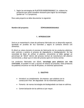 1. Según las estrategias de PLASTICOS BIODEGRADABLE S.A. elabore los
      proyectos que usted considere necesario para lograr las estrategias.
      (puede ser 1 o 2 proyectos)

Para cada proyecto se debe documentar lo siguiente:




Nombre del proyecto:                   D2WOXOBIODEGRADABLE




                                 1. INTRODUCCION


2w® es un masterbatch a base de polímeros fabricado con un desarrollo especial,
aprobado en pruebas de eco toxicidad y seguro al contacto directo con
alimentos.

El d2w® se coloca durante el proceso de fabricación de los productos plásticos,
este controla y acelera el proceso de degradación y biodegradación. No hay
necesidad de dejar de utilizar el plástico, únicamente se debe agregar un
porcentaje de "d2w®" dentro del proceso normal de manufactura del plástico
convencional, y dejar que el resto del proceso opere en forma normal.

Los productos fabricados con d2w®, tecnología para plásticos con vida
controlada, se pueden re-usar y reciclar sin alterar los procesos. Estos productos
los podemos encontrar en más de 90 países, en distintas aplicaciones



                                   2. OBJETIVO


         Introducir un complemento de empresa que colabore con la
         consecución final del degradado de los materiales plásticos.

         Fomento de nuevas tecnologías de biodegradado con base en aditivos.

         Comercialización de los aditivos al por mayor.
 