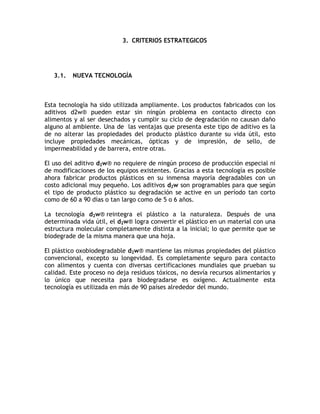 3. CRITERIOS ESTRATEGICOS




   3.1.   NUEVA TECNOLOGÍA



Esta tecnología ha sido utilizada ampliamente. Los productos fabricados con los
aditivos d2w® pueden estar sin ningún problema en contacto directo con
alimentos y al ser desechados y cumplir su ciclo de degradación no causan daño
alguno al ambiente. Una de las ventajas que presenta este tipo de aditivo es la
de no alterar las propiedades del producto plástico durante su vida útil, esto
incluye propiedades mecánicas, ópticas y de impresión, de sello, de
impermeabilidad y de barrera, entre otras.

El uso del aditivo d2w® no requiere de ningún proceso de producción especial ni
de modificaciones de los equipos existentes. Gracias a esta tecnología es posible
ahora fabricar productos plásticos en su inmensa mayoría degradables con un
costo adicional muy pequeño. Los aditivos d2w son programables para que según
el tipo de producto plástico su degradación se active en un período tan corto
como de 60 a 90 días o tan largo como de 5 o 6 años.

La tecnología d2w® reintegra el plástico a la naturaleza. Después de una
determinada vida útil, el d2w® logra convertir el plástico en un material con una
estructura molecular completamente distinta a la inicial; lo que permite que se
biodegrade de la misma manera que una hoja.

El plástico oxobiodegradable d2w® mantiene las mismas propiedades del plástico
convencional, excepto su longevidad. Es completamente seguro para contacto
con alimentos y cuenta con diversas certificaciones mundiales que prueban su
calidad. Este proceso no deja residuos tóxicos, no desvía recursos alimentarios y
lo único que necesita para biodegradarse es oxígeno. Actualmente esta
tecnología es utilizada en más de 90 países alrededor del mundo.
 