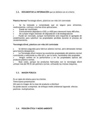 3.2.   DOCUMENTAR LA INFORMACIÓN que se obtiene con el criterio



Plástico Normal Tecnología d2w®, plásticos con vida útil controlada

        Se ha testeado y comprobado que es seguro para alimentos,
medicamentos, cultivos y muchas otras aplicaciones.
        Puede ser reutilizado.
        Eventualmente degradará a CO2 y a H2O pero demorará hasta 400 años.
        No cumple ningún estándar de degradación ó de biodegradación
       Puede ser reciclado, aunque normalmente será requerido el agregado de
estabilizantes para substituir las propiedades perdidas durante el proceso de
recalentamiento.

Tecnología d2w®, plásticos con vida útil controlada

       Se demora segundos para fabricar plástico normal, pero demasiado tiempo
para hacerlo desaparecer.
       La Tecnología d2w® mejora las excelentes propiedades del plástico normal
controlando y reduciendo su vida útil y, por lo tanto, haciéndola más aceptable.
        Ningún cambio en la performance y en las propiedades ópticas del
producto plástico normal.
       Bajo costo, porque los productos fabricados con la tecnología d2w®
utilizan más del 99.5% del polímero normal, utilizando las mismas máquinas.



   3.3.   IMAGEN PÚBLICA


Es un signo de estatus para los clientes
Tiene buena presentación
Útil para la imagen de la clase de producto a distribuir
Se puede asociar a empresas de enfoque medio ambiental logrando efectos
positivos multiplicativos.




   3.4.   POSICIÓN ÉTICA Y MEDIO AMBIENTE
 