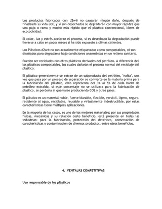 Los productos fabricados con d2w® no causarán ningún daño, después de
finalizada su vida útil, y si son desechados se degradarán con mayor rapidez que
una paja o rama y mucho más rápido que el plástico convencional, libres de
ecotocixidad.

El calor, luz y estrés aceleran el proceso, si es desechado la degradación puede
llevarse a cabo en pocos meses si ha sido expuesto a climas calientes.

Los Plásticos d2w® no son actualmente etiquetados como compostables, ni son
diseñados para degradarse bajo condiciones anaeróbicas en un relleno sanitario.

Pueden ser reciclados con otros plásticos derivados del petróleo. A diferencia del
los plásticos compostables, los cuales dañarán el proceso normal del reciclaje del
plástico.

El plástico generalmente se extrae de un subproducto del petróleo, "nafta", una
vez que pasa por un proceso de separación se convierte en la materia prima para
la fabricación del plástico, esto representa del 3% al 5% de cada barril de
petróleo extraído, si este porcentaje no se utilizara para la fabricación de
plástico, se perdería al quemarse produciendo CO2 y otros gases.

El plástico es un material noble, fuerte/durable, flexible, versátil, ligero, seguro,
resistente al agua, reciclable, reusable y virtualmente indestructible, por estas
características tiene múltiples aplicaciones.

En la mayoría de los casos, es uno de los mejores materiales; por sus propiedades
físicas, mecánicas y su relación costo beneficio, está presente en todas las
industrias: para la fabricación, protección del deterioro, conservación de
características y contaminación de diversos productos, entre otros beneficios.




                            4. VENTAJAS COMPETITIVAS


Uso responsable de los plásticos
 