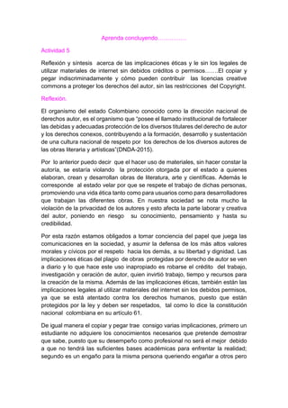 Aprenda concluyendo……………
Actividad 5
Reflexión y síntesis acerca de las implicaciones éticas y le sin los legales de
utilizar materiales de internet sin debidos créditos o permisos…….El copiar y
pegar indiscriminadamente y cómo pueden contribuir las licencias creative
commons a proteger los derechos del autor, sin las restricciones del Copyright.
Reflexión.
El organismo del estado Colombiano conocido como la dirección nacional de
derechos autor, es el organismo que “posee el llamado institucional de fortalecer
las debidas y adecuadas protección de los diversos titulares del derecho de autor
y los derechos conexos, contribuyendo a la formación, desarrollo y sustentación
de una cultura nacional de respeto por los derechos de los diversos autores de
las obras literaria y artísticas”(DNDA-2015).
Por lo anterior puedo decir que el hacer uso de materiales, sin hacer constar la
autoría, se estaría violando la protección otorgada por el estado a quienes
elaboran, crean y desarrollan obras de literatura, arte y científicas. Además le
corresponde al estado velar por que se respete el trabajo de dichas personas,
promoviendo una vida ética tanto como para usuarios como para desarrolladores
que trabajan las diferentes obras. En nuestra sociedad se nota mucho la
violación de la privacidad de los autores y esto afecta la parte laborar y creativa
del autor, poniendo en riesgo su conocimiento, pensamiento y hasta su
credibilidad.
Por esta razón estamos obligados a tomar conciencia del papel que juega las
comunicaciones en la sociedad, y asumir la defensa de los más altos valores
morales y cívicos por el respeto hacia los demás, a su libertad y dignidad. Las
implicaciones éticas del plagio de obras protegidas por derecho de autor se ven
a diario y lo que hace este uso inapropiado es robarse el crédito del trabajo,
investigación y ceración de autor, quien invirtió trabajo, tiempo y recursos para
la creación de la misma. Además de las implicaciones éticas, también están las
implicaciones legales al utilizar materiales del internet sin los debidos permisos,
ya que se está atentado contra los derechos humanos, puesto que están
protegidos por la ley y deben ser respetados, tal como lo dice la constitución
nacional colombiana en su artículo 61.
De igual manera el copiar y pegar trae consigo varias implicaciones, primero un
estudiante no adquiere los conocimientos necesarios que pretende demostrar
que sabe, puesto que su desempeño como profesional no será el mejor debido
a que no tendrá las suficientes bases académicas para enfrentar la realidad;
segundo es un engaño para la misma persona queriendo engañar a otros pero
 