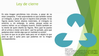 Ley de cierre
En esta imagen percibimos tres círculos, a pesar de no
estar completos. Y más sorprendente es que también vemos
un triángulo, a pesar de que ni siquiera está pintado. Si las
figuras azules fueran objetos materiales, el triángulo no
existiría; y, sin embargo, lo vemos, porque existe en
nuestra mente: es un triángulo ilusorio. Existió también en
la mente de quien diseñó las figuras. Pero ¿qué ha puesto
ahí el artista o mejor sería decir: qué ha quitado, para que
podamos estar viendo algo que en realidad no existe?
La clave es que no se pone nada para ver el objeto lo que
pasa es que e quita para que podamos ver la imagen
correspondiente.
Imagen tomada
https://www.google.com.co/search?q=ley+de+cierre+gestalt&rlz=
1C1AVFC_enCO746CO746&source=lnms&tbm=isch&sa=X&ve
d=0ahUKEwizrNfi3azdAhVSslMKHQOHDvAQ_AUICigB&biw
=1366&bih=613#imgrc=g_Qxexmmnqg0gM:
 