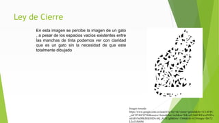 Ley de Cierre
En esta imagen se percibe la imagen de un gato
, a pesar de los espacios vacíos existentes entre
las manchas de tinta podemos ver con claridad
que es un gato sin la necesidad de que este
totalmente dibujado
Imagen tomada
https://www.google.com.co/search?q=ley+de+cierre+gestalt&rlz=1C1AVFC
_enCO746CO746&source=lnms&tbm=isch&sa=X&ved=0ahUKEwizrNfi3a
zdAhVSslMKHQOHDvAQ_AUICigB&biw=1366&bih=613#imgrc=DrCU
L2o13JItOM:
 