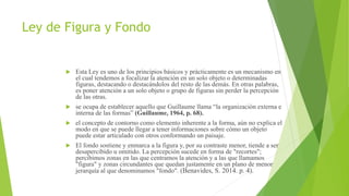 Ley de Figura y Fondo
 Esta Ley es uno de los principios básicos y prácticamente es un mecanismo en
el cual tendemos a focalizar la atención en un solo objeto o determinadas
figuras, destacando o destacándolos del resto de las demás. En otras palabras,
es poner atención a un solo objeto o grupo de figuras sin perder la percepción
de las otras.
 se ocupa de establecer aquello que Guillaume llama “la organización externa e
interna de las formas” (Guillaume, 1964, p. 68).
 el concepto de contorno como elemento inherente a la forma, aún no explica el
modo en que se puede llegar a tener informaciones sobre cómo un objeto
puede estar articulado con otros conformando un paisaje.
 El fondo sostiene y enmarca a la figura y, por su contraste menor, tiende a ser
desapercibido u omitido. La percepción sucede en forma de "recortes";
percibimos zonas en las que centramos la atención y a las que llamamos
"figura" y zonas circundantes que quedan justamente en un plano de menor
jerarquía al que denominamos "fondo". (Benavides, S. 2014. p. 4).
 