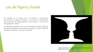 Ley de Figura y Fondo
Por ejemplo, en la imagen que se encuentra a continuación,
observamos dos diferentes colores, a uno de ellos le prestaremos
mayor atención, que denominaremos como “figura” y el otro color
corresponderá al “fondo”.
Es importante mencionar que en este mecanismo también influye la
distancia desde donde nos encontremos ubicados, así como el tamaño
del objeto, la simetría o inclusive el contraste.
Imagen tomada https://temadepsicologia.com/2016/11/03/leyes-de-la-
gestalt-o-leyes-de-la-percepcion/
 