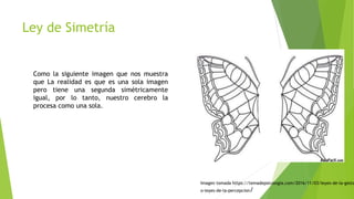 Ley de Simetría
Como la siguiente imagen que nos muestra
que La realidad es que es una sola imagen
pero tiene una segunda simétricamente
igual, por lo tanto, nuestro cerebro la
procesa como una sola.
Imagen tomada https://temadepsicologia.com/2016/11/03/leyes-de-la-gesta
o-leyes-de-la-percepcion/
 