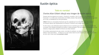 Todo es vanidad
Charles Allan Gilbert dibujó esta imagen de ilusión óptica.
Estamos ante una alegoría de la muerte. «Vanidad de vanidades, todo es vanidad», dice Salomón en el
Eclesiastés 1:2, el libro más existencialista de la Biblia, donde el hijo de David reflexiona sobre la fugacidad
de la vida y la futilidad de las cosas perecederas.
Gilbert titula así a esta popular ilustración que fue comprada por la revista LIFE y que hoy es una de
las ilusiones ópticas más reproducidas de la historia. El artista la creó cuando tenía 18 años.
En ella vemos a una sofisticada mujer de finales de la era victoriana que se mira en un espejo sentada ante
su tocador. Está rodeada de productos de belleza y demás potingues. Pero en conjunto, y mirada desde cierta
distancia, imagen parece adoptar la forma de un cráneo humano.
Es la clásica representación de una vanitas, con todos los atributos: un cráneo, un espejo, productos de
belleza o lujos perecederos… Al final eso es lo que somos todos los seres humanos por igual, sin distinción
de sexo, raza o clase social: un sonriente cráneo.
Ilusión óptica
 