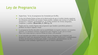 Ley de Pregnancia
 Según Katz, “la ley de pregnancia fue formulada por Koffka.
 La ley de la buena forma se basa en la observación de que el cerebro intenta organizar
los elementos percibidos de la mejor forma posible, (simple) esto incluye el sentido de
perspectiva, volumen, profundidad etc. El cerebro prefiere las formas integradas,
completas y estables. (Benavides, S. 2014. p. 3).
 Según esta ley, existen figuras más pregnantes que tienden a percibirse primero o
producir un mayor impacto visual.
 La pregnancia facilita descubrir nuevas posibilidades en nuestro entorno y en nosotros
mismos. Los humanos tenemos imaginación para imaginar lo que aún no existe.
Para crear cosas nuevas y nuevas formas de mirar y de escuchar.
 es un concepto que refiere a la organización de los elementos que componen una
perspectiva, pues este mecanismo permite reducir posibles distorsiones o ambigüedades
en busca de encontrar la forma mas simple o consistente, permitiéndonos ver los
elementos como unidades significativas o por lo menos coherentes.
 