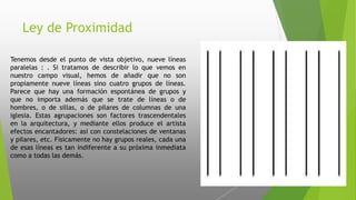 Ley de Proximidad
Tenemos desde el punto de vista objetivo, nueve líneas
paralelas : . Si tratamos de describir lo que vemos en
nuestro campo visual, hemos de añadir que no son
propiamente nueve líneas sino cuatro grupos de líneas.
Parece que hay una formación espontánea de grupos y
que no importa además que se trate de líneas o de
hombres, o de sillas, o de pilares de columnas de una
iglesia. Estas agrupaciones son factores trascendentales
en la arquitectura, y mediante ellos produce el artista
efectos encantadores: así con constelaciones de ventanas
y pilares, etc. Físicamente no hay grupos reales, cada una
de esas líneas es tan indiferente a su próxima inmediata
como a todas las demás.
 