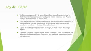 Ley del Cierre
 También conocida como Ley de la completud, refiere que tendemos a completar o
añadir elementos faltantes para cerrar una figura y termine siendo una sola. Podemos
decir que el cerebro rellena los huecos vacíos
 Tiene una relación con el concepto de pregnancia; toda información que contribuya a la
conformación del concepto de contorno es privilegiada por sobre aquella que no
contribuye a darle bordes o límites definidos a los objetos.
 A pesar de que falte partes para encierre las imagen, se puede ver con claridad que
objeto es.
 Las formas cerradas y acabadas son más estables. Tendemos a cerrar y a completar con
la imaginación las partes faltantes. Tanto mejor será una forma, cuanto mejor cerrado
esté su contorno.
 