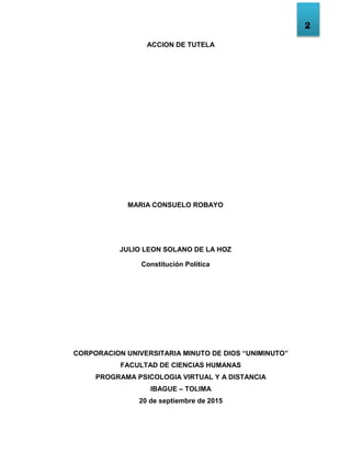 2
ACCION DE TUTELA
MARIA CONSUELO ROBAYO
JULIO LEON SOLANO DE LA HOZ
Constitución Política
CORPORACION UNIVERSITARIA MINUTO DE DIOS “UNIMINUTO”
FACULTAD DE CIENCIAS HUMANAS
PROGRAMA PSICOLOGIA VIRTUAL Y A DISTANCIA
IBAGUE – TOLIMA
20 de septiembre de 2015
 