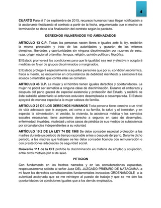 4
CUARTO Para el 7 de septiembre de 2015, recursos humanos hace llegar notificación a
la accionante finalizando el contrato a partir de la fecha, argumentado que el motivo de
terminación se debe a la finalización del contrato según lo pactado.
DERECHOS VULNERADOS Y/O AMENAZADOS
ARTICULO 13 C.P. Todas las personas nacen libres e iguales ante la ley, recibirán
la misma protección y trato de las autoridades y gozarán de los mismos
derechos, libertades y oportunidades sin ninguna discriminación por razones de sexo,
raza, origen nacional o familiar, lengua, religión, opinión política o filosófica.
El Estado promoverá las condiciones para que la igualdad sea real y efectiva y adoptará
medidas en favor de grupos discriminados o marginados.
El Estado protegerá especialmente a aquellas personas que por su condición económica,
física o mental, se encuentren en circunstancia de debilidad manifiesta y sancionará los
abusos o maltratos que contra ellas se cometan.
ARTICULO 43 C.P. La mujer y el hombre tienen iguales derechos y oportunidades. La
mujer no podrá ser sometida a ninguna clase de discriminación. Durante el embarazo y
después del parto gozará de especial asistencia y protección del Estado, y recibirá de
éste subsidio alimentario si entonces estuviere desempleada o desamparada. El Estado
apoyará de manera especial a la mujer cabeza de familia.
ARTICULO 25 DE LOS DERECHOS HUMANOS Toda persona tiene derecho a un nivel
de vida adecuado que le asegure, así como a su familia, la salud y el bienestar, y en
especial la alimentación, el vestido, la vivienda, la asistencia médica y los servicios
sociales necesarios; tiene asimismo derecho a seguros en caso de desempleo,
enfermedad, invalidez, viudedad u otros casos de pérdida de sus medios de subsistencia
por circunstancias independientes a su voluntad
ARTÍCULO 10.2 DE LA LEY 74 DE 1968 Se debe conceder especial protección a las
madres durante un período de tiempo razonable antes y después del parto. Durante dicho
periodo, a las madres que trabajen se les debe conceder licencia con remuneración o
con prestaciones adecuadas de seguridad social.
Convenio 111 de la OIT prohíbe la discriminación en materia de empleo y ocupación,
entre otros motivos por el de sexo.
PETICION
Con fundamento en los hechos narrados y en las consideraciones expuestas,
respetuosamente solicito al señor Juez DEL JUZGADO PRIEMRO DE NATAGAIMA, a
mi favor los derechos constitucionales fundamentales invocados ORDENANDOLE a la
autoridad accionada que se me reintegre al puesto de trabajo y que se me den las
oportunidades de condiciones iguales que a los demás empleados.
 