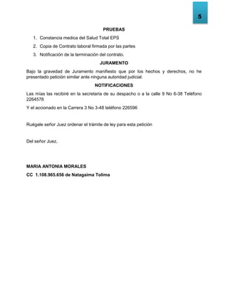 5
PRUEBAS
1. Constancia medica del Salud Total EPS
2. Copia de Contrato laboral firmada por las partes
3. Notificación de la terminación del contrato.
JURAMENTO
Bajo la gravedad de Juramento manifiesto que por los hechos y derechos, no he
presentado petición similar ante ninguna autoridad judicial.
NOTIFICACIONES
Las mías las recibiré en la secretaria de su despacho o a la calle 9 No 6-38 Teléfono
2264578
Y el accionado en la Carrera 3 No 3-48 teléfono 226596
Ruégale señor Juez ordenar el trámite de ley para esta petición
Del señor Juez,
MARIA ANTONIA MORALES
CC 1.108.965.656 de Natagaima Tolima
 