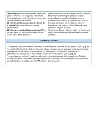 comisiones? La directora organiza las comisiones
y se nos informa, si es el segundo o tercer año.
Como se va iniciar el rol. Tomando en cuenta que
las maestras estén de acuerdo.
10.- ¿Cuáles son las tareas asignadas dentro de
la escuela? Las comisiones mencionadas
anteriormente.
11.- ¿Cómo se maneja el desayuno escolar? Una
persona ajena a la institución es la que lleva a
cabo la venta de los desayunos.
puerta para darle indicaciones de los roles que ellos
tendrán en la semana por ejemplo uno está
encargada de la guardia de la reja, otro de la
limpieza de los baños, y el acomodo del salón y la
limpieza, por lo que ella les dice que como la
intendente está enferma ellos colaborarán para
mantener limpia la escuela.
Al momento de que todos los padres se fueron una
madre de familia se quedó para hacer la limpieza
del salón.
CONCEPTOS / AUTORES
"El proceso de supervisión es más sencillo en el centro escolar " la luz del prisma, Santos Guerra, pág. 66
"La complejidad funcional añade un elemento más de confusión, ya que se puede hablar de administrar
una organización, de organizar la administración, de dirigir una organización, de organizar la
administración, de organizar la dirección etc.. " la luz del prisma, Santos Guerra, pág. 62
“La escuela es una institución regida por abundantes y minuciosas prescripciones externas. Todas las
escuelas reciben un cúmulo extraordinario de normativas que dejan escasos márgenes de autonomía a
las profesionales que trabajan en ellas" M.A Santos Guerra pág. 36.
 