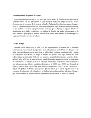 Participación de los padres de familia.
Lo que observamos con respecto a la participación de padres de familia es que tiene mucho
contacto verbal con las educadoras ya que cualquier duda que tengan estas las aclara
directamente; al momento de la hora de salida los Padres de Familia se acercan a ellas para
saber el comportamiento de su hijo y de cómo trabajaron, otra cosa que pudimos observar
es que también se acercan a preguntar sobre las tareas que se dejan y de algunos detalles de
las distintas actividades pendientes. Los padres de familia que están involucrados en la
mesa directiva participan de manera habitual a las juntas para ponerse de acuerdo para la
organización de los eventos a realizar.
Uso del tiempo
La entrada de las educadoras es a las 7:50 am, seguidamente se reúnen con la dirección
para ver que comisiones le designarán a cada educadora, a las 8:00 am. Se dirigen a sus
aulas correspondientes para el arreglo de su salón (abrir ventanas, acomodar sillas y mesas
en su lugar) a las 8.00 am, Se dirige la maestra de guardia a la reja, para recibir a los
niños, la reja se cierra a las 8:35 am. Las maestras les dan la bienvenida a los niños dentro
del aula a las 9:00 am. Se toca el timbre para la formación y posteriormente la realización
de los honores a la bandera, a las 9:30 concluye el homenaje y de ahí los niños se dirigen a
sus salones para sus labores escolares, el recreo es de 10:00 am a 10:30 am. Entrando al
salón la maestra sigue con la clase para finalizar con su cierre a las 11:30 am. Comienzan a
llegar los padres de familia estos pasan por sus hijos, y si tienen alguna duda es el
momento de plantearla a la educadora, al final de la jornada se dirigen a la dirección para
que la directora les de las indicaciones correspondientes y firmen su libreta de control.
 