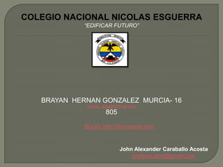 COLEGIO NACIONAL NICOLAS ESGUERRA
             “EDIFICAR FUTURO”




   BRAYAN HERNAN GONZALEZ MURCIA- 16
              brayan_gota@hotmail.com
                      805

             BLOG: http://timiyaspte.com



                             John Alexander Caraballo Acosta
                                 profesor.john@gmail.com
 