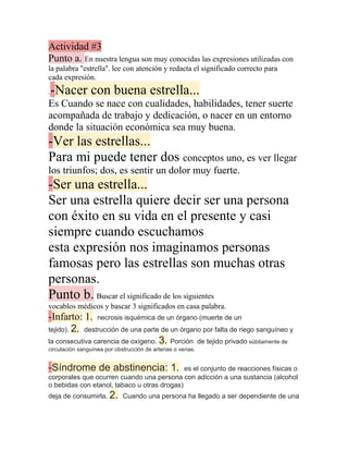 Actividad #3
Punto a. En nuestra lengua son muy conocidas las expresiones utilizadas con
la palabra ''estrella''. lee con atención y redacta el significado correcto para
cada expresión.
-Nacer con buena estrella...
.
Es Cuando se nace con cualidades, habilidades, tener suerte
acompañada de trabajo y dedicación, o nacer en un entorno
donde la situación económica sea muy buena.
-Ver las estrellas...
Para mi puede tener dos conceptos uno, es ver llegar
los triunfos; dos, es sentir un dolor muy fuerte.
-Ser una estrella...
Ser una estrella quiere decir ser una persona
con éxito en su vida en el presente y casi
siempre cuando escuchamos
esta expresión nos imaginamos personas
famosas pero las estrellas son muchas otras
personas.
Punto b. Buscar el significado de los siguientes
vocablos médicos y bascar 3 significados en casa palabra.
-Infarto: 1. necrosis isquémica de un órgano (muerte de un
tejido). 2. destrucción de una parte de un órgano por falta de riego sanguíneo y
la consecutiva carencia de oxígeno. 3. Porción de tejido privado súbitamente de
circulación sanguínea por obstrucción de arterias o venas.


-Síndrome de abstinencia: 1.                 es el conjunto de reacciones físicas o
corporales que ocurren cuando una persona con adicción a una sustancia (alcohol
o bebidas con etanol, tabaco u otras drogas)
deja de consumirla. 2. Cuando una persona ha llegado a ser dependiente de una
 