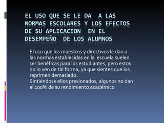 El uso que los maestros y directivos le dan a
las normas establecidas en la escuela suelen
ser benéficas para los estudiantes, pero estos
no lo ven de tal forma, ya que sientes que los
reprimen demasiado.
Sintiéndose ellos presionados, algunos no dan
el 100% de su rendimiento académico