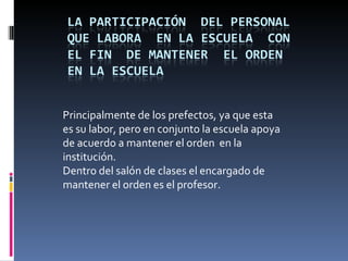 Principalmente de los prefectos, ya que esta
es su labor, pero en conjunto la escuela apoya
de acuerdo a mantener el orden en la
institución.
Dentro del salón de clases el encargado de
mantener el orden es el profesor.