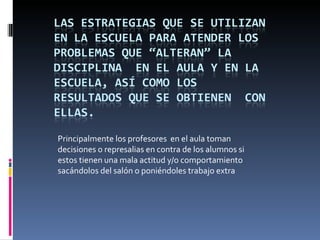 Principalmente los profesores en el aula toman
decisiones o represalias en contra de los alumnos si
estos tienen una mala actitud y/o comportamiento
sacándolos del salón o poniéndoles trabajo extra
 