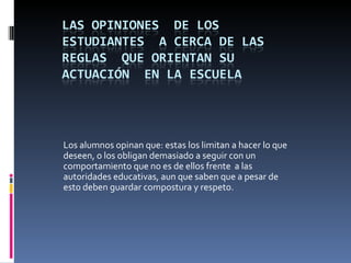 Los alumnos opinan que: estas los limitan a hacer lo que
deseen, o los obligan demasiado a seguir con un
comportamiento que no es de ellos frente a las
autoridades educativas, aun que saben que a pesar de
esto deben guardar compostura y respeto.