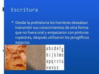 Escritura

 Desde la prehistoria los hombres deseaban
  transmitir sus conocimientos de otra forma
  que no fuera oral y empezaron con pinturas
  rupestres, después utilizaron los jeroglíficos
  egipcios.
 