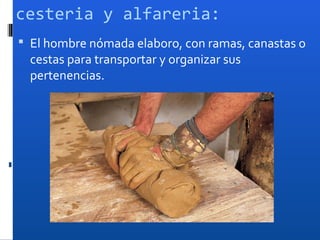 cesteria y alfareria:
 El hombre nómada elaboro, con ramas, canastas o
  cestas para transportar y organizar sus
  pertenencias.
 