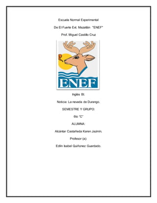 Escuela Normal Experimental
De El Fuerte Ext. Mazatlán "ENEF"
Prof. Miguel Castillo Cruz
Inglés Bl.
Noticia: La nevada de Durango.
SEMESTRE Y GRUPO:
6to “C”
ALUMNA:
Alcántar Castañeda Karen Jazmín.
Profesor (a):
Edlín Isabel Quiñonez Guardado.
 