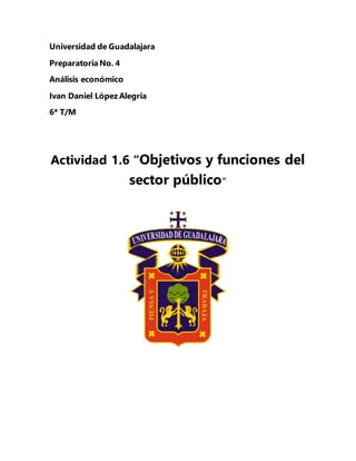 Universidad de Guadalajara
PreparatoriaNo. 4
Análisis económico
Ivan Daniel López Alegria
6ª T/M
Actividad 1.6 “Objetivos y funciones del
sector público”
 