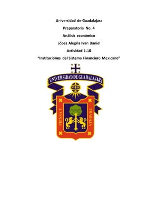 Universidad de Guadalajara
Preparatoria No. 4
Análisis económico
López Alegria Ivan Daniel
Actividad 1.10
“Instituciones del Sistema Financiero Mexicano”
 