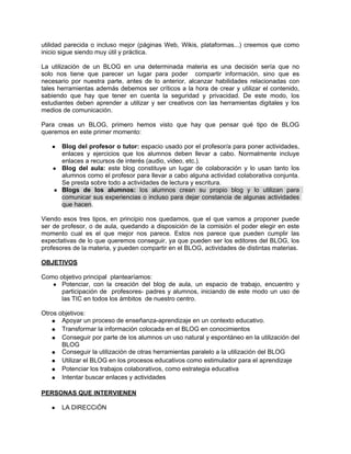 utilidad parecida o incluso mejor (páginas Web, Wikis, plataformas...) creemos que como
inicio sigue siendo muy útil y práctica.

La utilización de un BLOG en una determinada materia es una decisión sería que no
solo nos tiene que parecer un lugar para poder compartir información, sino que es
necesario por nuestra parte, antes de lo anterior, alcanzar habilidades relacionadas con
tales herramientas además debemos ser críticos a la hora de crear y utilizar el contenido,
sabiendo que hay que tener en cuenta la seguridad y privacidad. De este modo, los
estudiantes deben aprender a utilizar y ser creativos con las herramientas digitales y los
medios de comunicación.

Para creas un BLOG, primero hemos visto que hay que pensar qué tipo de BLOG
queremos en este primer momento:

   ●  Blog del profesor o tutor: espacio usado por el profesor/a para poner actividades,
      enlaces y ejercicios que los alumnos deben llevar a cabo. Normalmente incluye
      enlaces a recursos de interés (audio, video, etc.).
    ● Blog del aula: este blog constituye un lugar de colaboración y lo usan tanto los
      alumnos como el profesor para llevar a cabo alguna actividad colaborativa conjunta.
      Se presta sobre todo a actividades de lectura y escritura.
    ● Blogs de los alumnos: los alumnos crean su propio blog y lo utilizan para
      comunicar sus experiencias o incluso para dejar constancia de algunas actividades
      que hacen.

Viendo esos tres tipos, en principio nos quedamos, que el que vamos a proponer puede
ser de profesor, o de aula, quedando a disposición de la comisión el poder elegir en este
momento cual es el que mejor nos parece. Estos nos parece que pueden cumplir las
expectativas de lo que queremos conseguir, ya que pueden ser los editores del BLOG, los
profesores de la materia, y pueden compartir en el BLOG, actividades de distintas materias.

OBJETIVOS

Como objetivo principal plantearíamos:
   ● Potenciar, con la creación del blog de aula, un espacio de trabajo, encuentro y
      participación de profesores- padres y alumnos, iniciando de este modo un uso de
      las TIC en todos los ámbitos de nuestro centro.

Otros objetivos:
   ● Apoyar un proceso de enseñanza-aprendizaje en un contexto educativo.
   ● Transformar la información colocada en el BLOG en conocimientos
   ● Conseguir por parte de los alumnos un uso natural y espontáneo en la utilización del
       BLOG
   ● Conseguir la utilización de otras herramientas paralelo a la utilización del BLOG
   ● Utilizar el BLOG en los procesos educativos como estimulador para el aprendizaje
   ● Potenciar los trabajos colaborativos, como estrategia educativa
   ● Intentar buscar enlaces y actividades

PERSONAS QUE INTERVIENEN

   ●   LA DIRECCiÓN
 