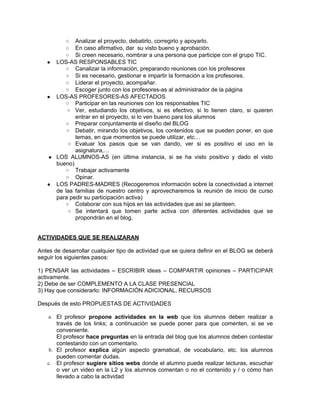 ○ Analizar el proyecto, debatirlo, corregirlo y apoyarlo.
          ○ En caso afirmativo, dar su visto bueno y aprobación.
          ○ Si creen necesario, nombrar a una persona que participe con el grupo TIC.
   ● LOS-AS RESPONSABLES TIC
        ○ Canalizar la información, preparando reuniones con los profesores
        ○ Si es necesario, gestionar e impartir la formación a los profesores.
        ○ Liderar el proyecto, acompañar.
        ○ Escoger junto con los profesores-as al administrador de la página
   ● LOS-AS PROFESORES-AS AFECTADOS
        ○ Participar en las reuniones con los responsables TIC
         ○ Ver, estudiando los objetivos, si es efectivo, si lo tienen claro, si quieren
            entrar en el proyecto, si lo ven bueno para los alumnos
        ○ Preparar conjuntamente el diseño del BLOG
         ○ Debatir, mirando los objetivos, los contenidos que se pueden poner, en que
            temas, en que momentos se puede utilizar, etc…
         ○ Evaluar los pasos que se van dando, ver si es positivo el uso en la
            asignatura,…
   ● LOS ALUMNOS-AS (en última instancia, si se ha visto positivo y dado el visto
     bueno)
        ○ Trabajar activamente
        ○ Opinar.
   ● LOS PADRES-MADRES (Recogeremos información sobre la conectividad a internet
     de las familias de nuestro centro y aprovecharemos la reunión de inicio de curso
     para pedir su participación activa)
        ○ Colaborar con sus hijos en las actividades que así se planteen.
         ○ Se intentará que tomen parte activa con diferentes actividades que se
            propondrán en el blog.


ACTIVIDADES QUE SE REALIZARAN

Antes de desarrollar cualquier tipo de actividad que se quiera definir en el BLOG se deberá
seguir los siguientes pasos:

1) PENSAR las actividades – ESCRIBIR ideas – COMPARTIR opiniones – PARTICIPAR
activamente.
2) Debe de ser COMPLEMENTO A LA CLASE PRESENCIAL
3) Hay que considerarlo: INFORMACIÓN ADICIONAL, RECURSOS

Después de esto PROPUESTAS DE ACTIVIDADES

    a. El profesor propone actividades en la web que los alumnos deben realizar a
       través de los links; a continuación se puede poner para que comenten, si se ve
       conveniente.
       El profesor hace preguntas en la entrada del blog que los alumnos deben contestar
       contestando con un comentario.
    b. El profesor explica algún aspecto gramatical, de vocabulario, etc. los alumnos
       pueden comentar dudas.
   c. El profesor sugiere sitios webs donde el alumno puede realizar lecturas, escuchar
       o ver un video en la L2 y los alumnos comentan o no el contenido y / o cómo han
       llevado a cabo la actividad
 
