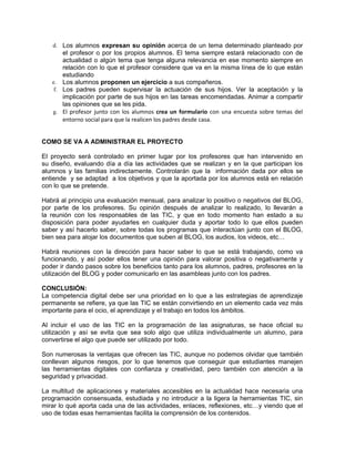 d. Los alumnos expresan su opinión acerca de un tema determinado planteado por
       el profesor o por los propios alumnos. El tema siempre estará relacionado con de
       actualidad o algún tema que tenga alguna relevancia en ese momento siempre en
       relación con lo que el profesor considere que va en la misma línea de lo que están
       estudiando
   e. Los alumnos proponen un ejercicio a sus compañeros.
    f. Los padres pueden supervisar la actuación de sus hijos. Ver la aceptación y la
       implicación por parte de sus hijos en las tareas encomendadas. Animar a compartir
       las opiniones que se les pida.
   g. El profesor junto con los alumnos crea un formulario con una encuesta sobre temas del
       entorno social para que la realicen los padres desde casa.


COMO SE VA A ADMINISTRAR EL PROYECTO

El proyecto será controlado en primer lugar por los profesores que han intervenido en
su diseño, evaluando día a día las actividades que se realizan y en la que participan los
alumnos y las familias indirectamente. Controlarán que la información dada por ellos se
entiende y se adaptad a los objetivos y que la aportada por los alumnos está en relación
con lo que se pretende.

Habrá al principio una evaluación mensual, para analizar lo positivo o negativos del BLOG,
por parte de los profesores. Su opinión después de analizar lo realizado, lo llevarán a
la reunión con los responsables de las TIC, y que en todo momento han estado a su
disposición para poder ayudarles en cualquier duda y aportar todo lo que ellos pueden
saber y así hacerlo saber, sobre todas los programas que interactúan junto con el BLOG,
bien sea para alojar los documentos que suben al BLOG, los audios, los videos, etc…

Habrá reuniones con la dirección para hacer saber lo que se está trabajando, como va
funcionando, y así poder ellos tener una opinión para valorar positiva o negativamente y
poder ir dando pasos sobre los beneficios tanto para los alumnos, padres, profesores en la
utilización del BLOG y poder comunicarlo en las asambleas junto con los padres.

CONCLUSIÓN:
La competencia digital debe ser una prioridad en lo que a las estrategias de aprendizaje
permanente se refiere, ya que las TIC se están convirtiendo en un elemento cada vez más
importante para el ocio, el aprendizaje y el trabajo en todos los ámbitos.

Al incluir el uso de las TIC en la programación de las asignaturas, se hace oficial su
utilización y así se evita que sea solo algo que utiliza individualmente un alumno, para
convertirse el algo que puede ser utilizado por todo.

Son numerosas la ventajas que ofrecen las TIC, aunque no podemos olvidar que también
conllevan algunos riesgos, por lo que tenemos que conseguir que estudiantes manejen
las herramientas digitales con confianza y creatividad, pero también con atención a la
seguridad y privacidad.

La multitud de aplicaciones y materiales accesibles en la actualidad hace necesaria una
programación consensuada, estudiada y no introducir a la ligera la herramientas TIC, sin
mirar lo qué aporta cada una de las actividades, enlaces, reflexiones, etc…y viendo que el
uso de todas esas herramientas facilita la comprensión de los contenidos.
 