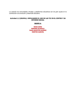 La creación de comunidades virtuales y plataformas educativas son de gran ayuda en la
contribución a la evolución y desarrollo educativo.


 Actividad 1.2 (GRUPAL): IMPULSANDO EL USO DE LAS TIC EN EL CENTRO Y SU
                             ENTORNO SOCIAL

                                     GRUPO 4:

                                  ROSA SANZ
                               MARINA OLASOLO
                             JUAN AGUSTIN ALONSO
                                MERTXE GARCÍA
 