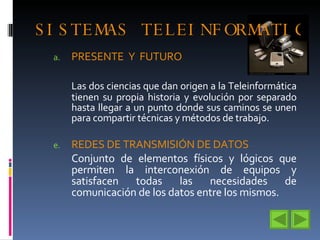 SISTEMAS TELEINFORMATICOS PRESENTE  Y  FUTURO  Las dos ciencias que dan origen a la Teleinformática tienen su propia historia y evolución por separado hasta llegar a un punto donde sus caminos se unen para compartir técnicas y métodos de trabajo. REDES DE TRANSMISIÓN DE DATOS Conjunto de elementos físicos y lógicos que permiten la interconexión de equipos y satisfacen todas las necesidades de comunicación de los datos entre los mismos. 