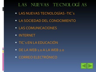 LAS NUEVAS TECNOLOGÍAS LAS NUEVAS TECNOLOGÍAS -TIC´s LA SOCIEDAD DEL CONOCIMIENTO LAS COMUNICACIONES INTERNET  TIC´s EN LA EDUCACIÓN DE LA WEB 1.0 A LA WEB 2.0 CORREO ELECTRÓNICO 