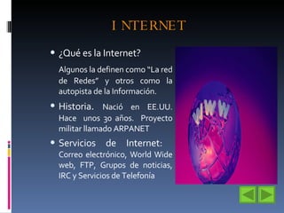 INTERNET ¿Qué es la Internet? Algunos la definen como “La red de Redes” y otros como la autopista de la Información. Historia .  Nació en EE.UU. Hace  unos 30 años.  Proyecto militar llamado ARPANET Servicios de Internet:  Correo electrónico, World Wide web, FTP, Grupos de noticias, IRC y Servicios de Telefonía 