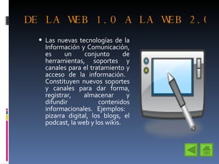 DE LA WEB 1.0 A LA WEB 2.0 Las nuevas tecnologías de la Información y Comunicación, es un conjunto de herramientas, soportes y canales para el tratamiento y acceso de la información.  Constituyen nuevos soportes y canales para dar forma, registrar, almacenar y difundir contenidos informacionales.  Ejemplos:  pizarra digital, los blogs, el podcast, la web y los wikis. 