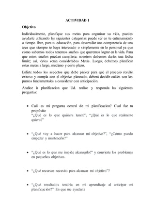 ACTIVIDAD 1
Objetivo
Individualmente, planifique sus metas para organizar su vida, puedes
ayudarte utilizando las siguientes categorías puede ser en tu entrenamiento
o tiempo libre, para tu educación, para desarrollar una competencia de una
área que siempre te haya interesado o simplemente en lo personal ya que
como sabemos todos tenemos sueños que queremos lograr en la vida. Para
que estos sueños puedan cumplirse, nosotros debemos darles una fecha
límite; así, estos serán considerados Metas. Luego, debemos planificar
estas metas a largo, mediano y corto plazo.
Enliste todos los aspectos que debe prever para que el proceso resulte
exitoso y cumpla con el objetivo planeado, deberá decidir cuáles son los
puntos fundamentales a considerar con anticipación.
Analice la planificacion que Ud. realizo y responda las siguientes
preguntas:
Cuál es mi pregunta central de mi planificacion? Cual fue tu
propósito
“¿Qué es lo que quisiera tener?”, “¿Qué es lo que realmente
quiero?”
“¿Qué voy a hacer para alcanzar mi objetivo?”, “¿Cómo puedo
empezar y mantenerlo?”
“¿Qué es lo que me impide alcanzarlo?” y convierte los problemas
en pequeños objetivos.
“¿Qué recursos necesito para alcanzar mi objetivo”?
“¿Qué resultados tendría en mi aprendizaje al anticipar mi
planificación?” En que me ayudaría