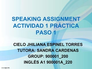 SPEAKING ASSIGNMENT
ACTIVIDAD 1 PRÁCTICA
PASO 1
CIELO JHILIANA ESPINEL TORRES
TUTORA: SANDRA CARDENAS
GROUP: 900001_200
INGLÉS A1 900001A_220
 