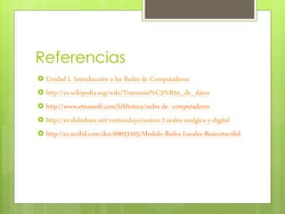 Referencias
 Unidad I. Introducción a las Redes de Computadores
 http://es.wikipedia.org/wiki/Transmisi%C3%B3n_de_datos
 http://www.etnassoft.com/biblioteca/redes-de- computadores
 http://es.slideshare.net/venturaluyo/sesion-2-seales-analgica-y-digital
 http://es.scribd.com/doc/69033165/Modulo-Redes-Locales-Basico#scribd
 
