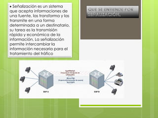  Señalización es un sistema
que acepta informaciones de
una fuente, las transforma y las
transmite en una forma
determinada a un destinatario,
su tarea es la transmisión
rápida y económica de la
información. La señalización
permite intercambiar la
información necesaria para el
tratamiento del tráfico
 