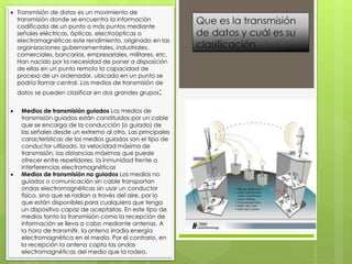  Transmisión de datos es un movimiento de
transmisión donde se encuentra la información
codificada de un punto o más puntos mediante
señales eléctricas, ópticas, electroópticas o
electromagnéticas este rendimiento, originado en las
organizaciones gubernamentales, industriales,
comerciales, bancarias, empresariales, militares, etc.
Han nacido por la necesidad de poner a disposición
de ellas en un punto remoto la capacidad de
proceso de un ordenador, ubicado en un punto se
podría llamar central. Los medios de transmisión de
datos se pueden clasificar en dos grandes grupos:
 Medios de transmisión guiados Los medios de
transmisión guiados están constituidos por un cable
que se encarga de la conducción (o guiado) de
las señales desde un extremo al otro. Las principales
características de los medios guiados son el tipo de
conductor utilizado, la velocidad máxima de
transmisión, las distancias máximas que puede
ofrecer entre repetidores, la inmunidad frente a
interferencias electromagnéticas
 Medios de transmisión no guiados Los medios no
guiados o comunicación sin cable transportan
ondas electromagnéticas sin usar un conductor
físico, sino que se radian a través del aire, por lo
que están disponibles para cualquiera que tenga
un dispositivo capaz de aceptarlas. En este tipo de
medios tanto la transmisión como la recepción de
información se lleva a cabo mediante antenas. A
la hora de transmitir, la antena irradia energía
electromagnética en el medio. Por el contrario, en
la recepción la antena capta las ondas
electromagnéticas del medio que la rodea.
 