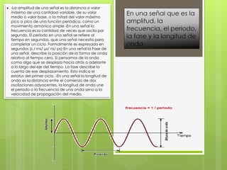  -La amplitud de una señal es la distancia o valor
máximo de una cantidad variable, de su valor
medio o valor base, o la mitad del valor máximo
pico a pico de una función periódica, como un
movimiento armónico simple -En una señal la
frecuencia es la cantidad de veces que oscila por
segundo. El periodo en una señal se refiere al
tiempo en segundos, que una señal necesita para
completar un ciclo. Formalmente es expresado en
segundos (s / ms/ µs/ ns/ ps) En una señal la Fase de
una señal, describe la posición de la forma de onda
relativa al tiempo cero. Si pensamos de la onda
como algo que se desplaza hacia atrás o adelante
a lo largo del eje del tiempo. La fase describe la
cuenta de ese desplazamiento. Esto indica el
estatus del primer ciclo. -En una señal la longitud de
onda es la distancia entre el comienzo de dos
oscilaciones adyacentes, la longitud de onda une
el periodo o la frecuencia de una onda seno a la
velocidad de propagación del medio.
 